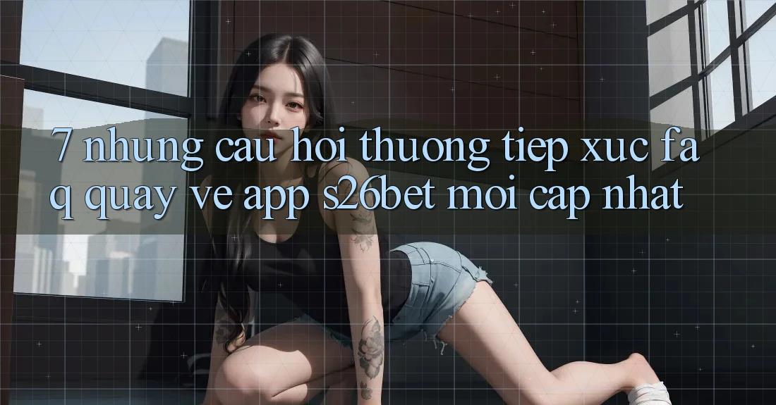 7. Những Câu Hỏi Thường Tiếp xúc (FAQ) Quay về App S26bet Mới Cập Nhật 7. Những Câu Hỏi Thường Tiếp xúc (FAQ) Quay về App S26bet Mới Cập Nhật