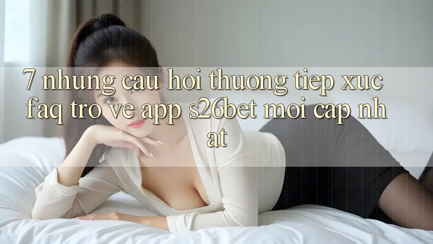 7. Những Câu Hỏi Thường Tiếp xúc (FAQ) Trở về App S26bet Mới Cập Nhật