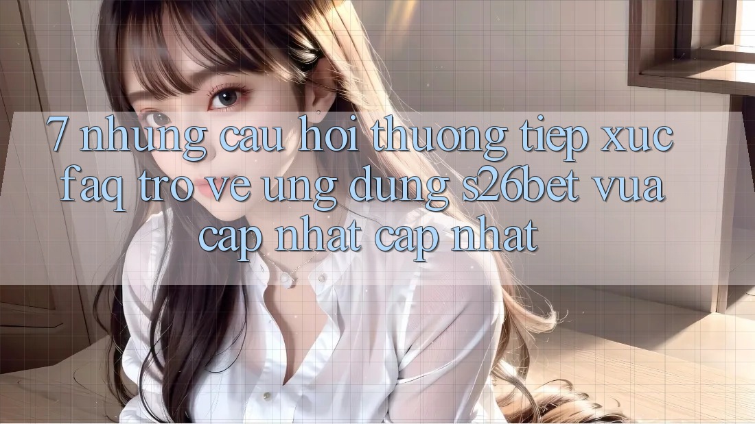 7. Những Câu Hỏi Thường Tiếp xúc (FAQ) Trở về Ứng dụng S26bet Vừa cập nhật Cập Nhật