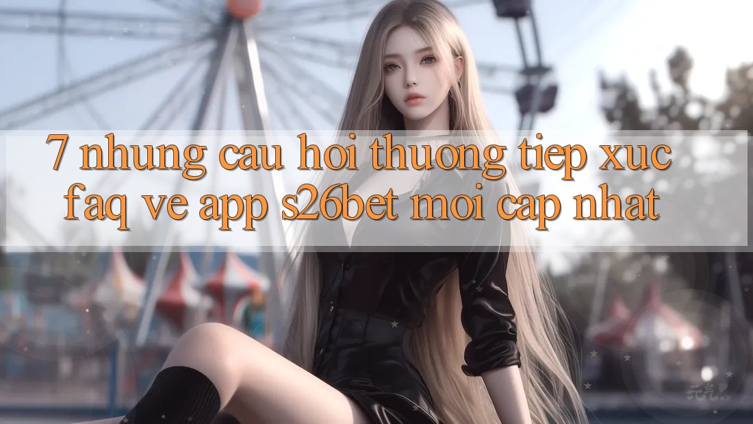 7. Những Câu Hỏi Thường Tiếp xúc (FAQ) Về App S26bet Mới Cập Nhật
