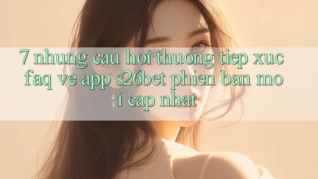 7. Những Câu Hỏi Thường Tiếp xúc (FAQ) Về App S26bet Phiên bản mới Cập Nhật