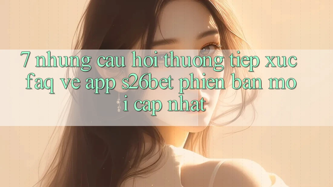 7. Những Câu Hỏi Thường Tiếp xúc (FAQ) Về App S26bet Phiên bản mới Cập Nhật
