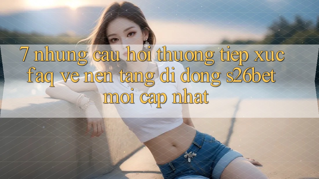7. Những Câu Hỏi Thường Tiếp xúc (FAQ) Về Nền tảng di động S26bet Mới Cập Nhật