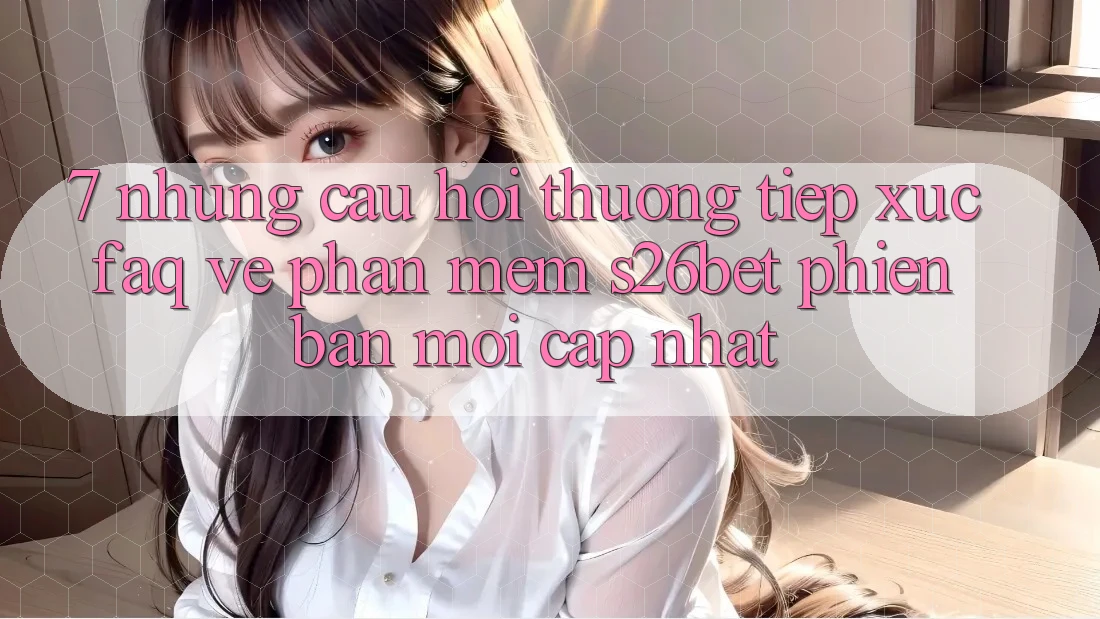 7. Những Câu Hỏi Thường Tiếp xúc (FAQ) Về Phần mềm S26bet Phiên bản mới Cập Nhật