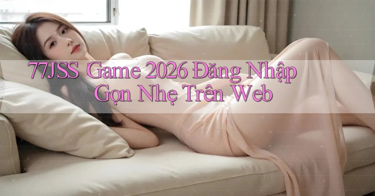 77jss： Game 2026 Đăng Nhập Gọn Nhẹ Trên Web