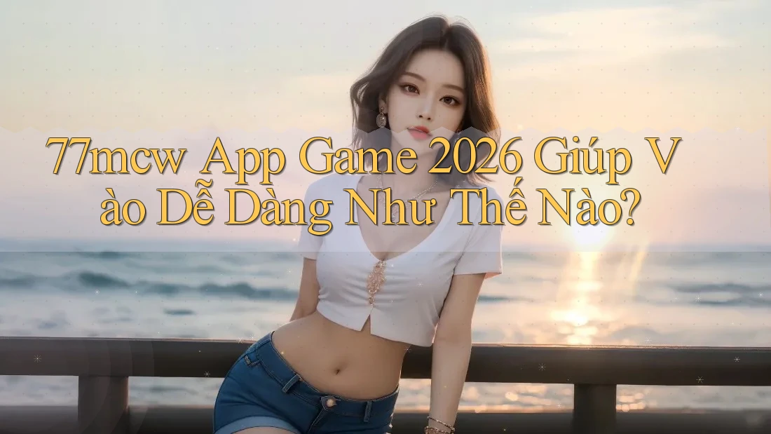 77mcw App Game 2026 Giúp Vào Dễ Dàng Như Thế Nào?