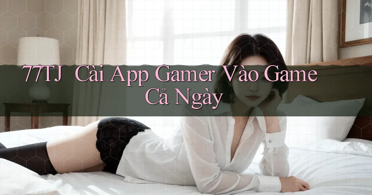 77tj ｜ Cài App Gamer Vào Game Cả Ngày
