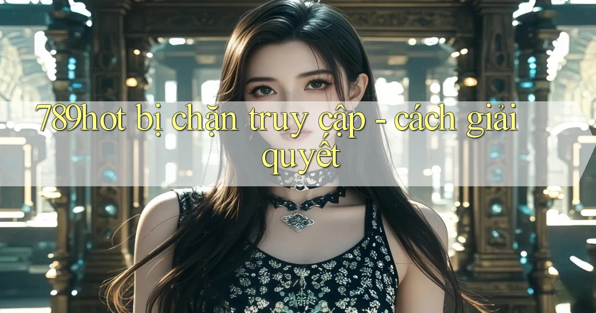 789hot bị chặn truy cập   cách giải quyết