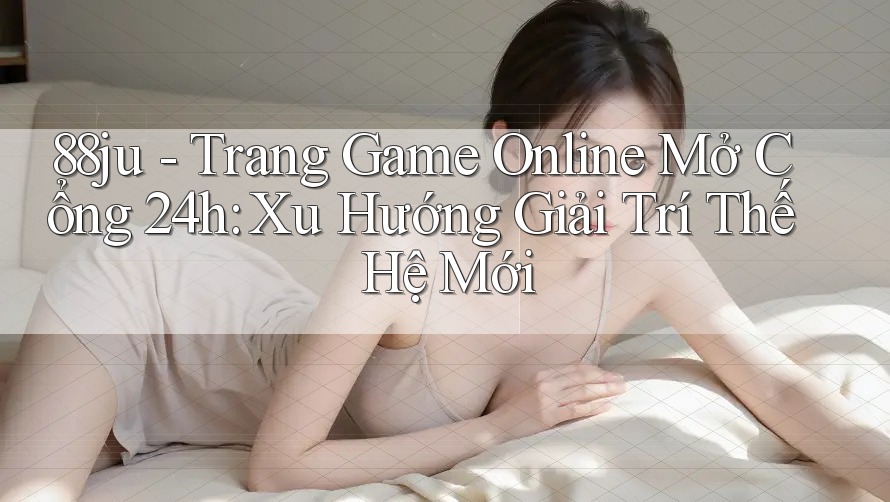 88ju - Trang Game Online Mở Cổng 24h: Xu Hướng Giải Trí Thế Hệ Mới