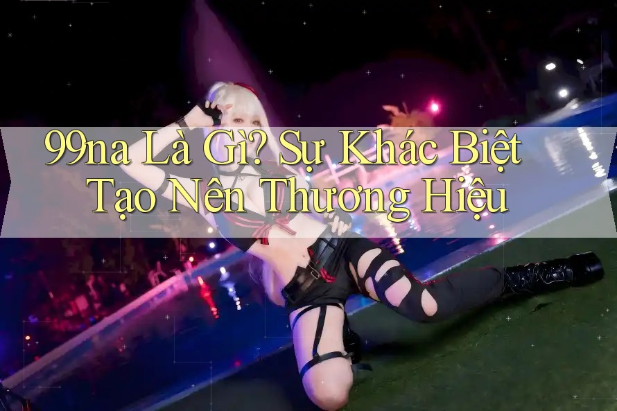 99na Là Gì? Sự Khác Biệt Tạo Nên Thương Hiệu 99na Là Gì? Sự Khác Biệt Tạo Nên Thương Hiệu