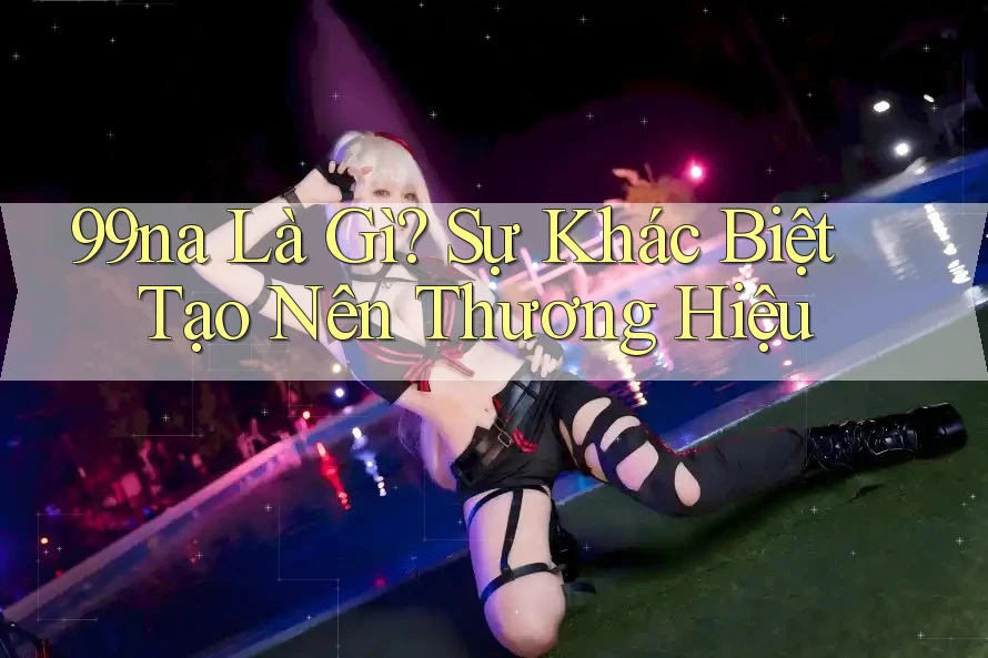 99na Là Gì? Sự Khác Biệt Tạo Nên Thương Hiệu