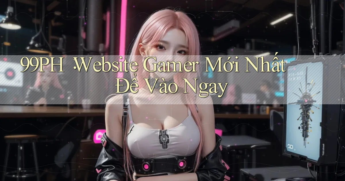 99ph： Website Gamer Mới Nhất Để Vào Ngay