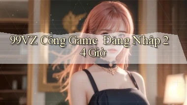 99vz   Cổng Game ｜ Đăng Nhập 24 Giờ