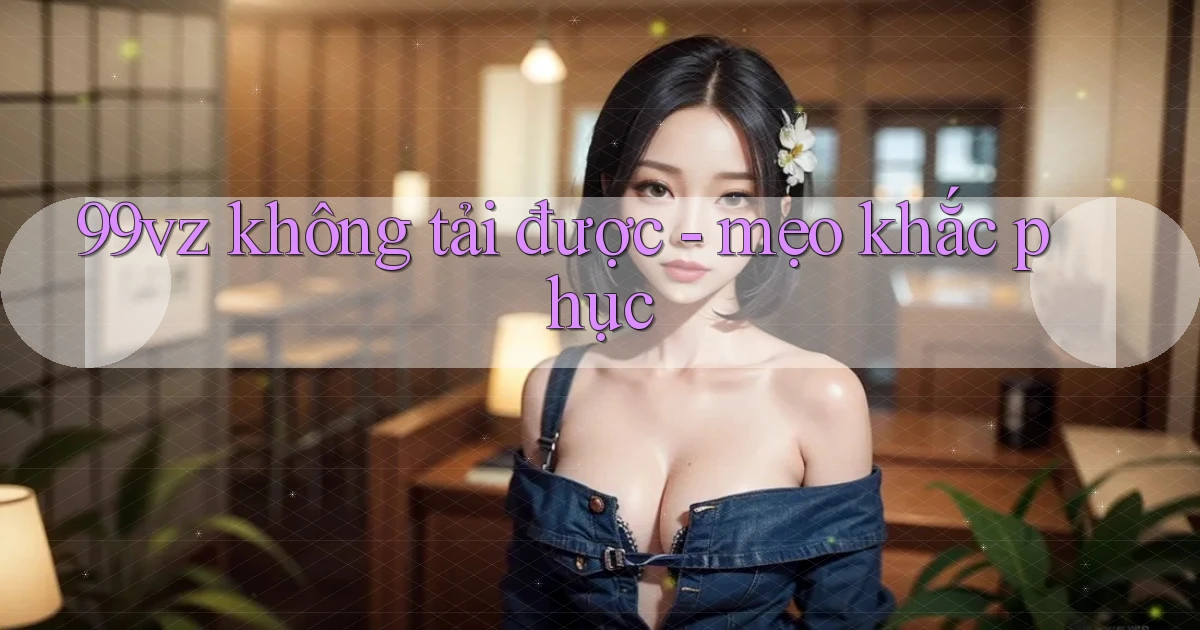 99vz không tải được   mẹo khắc phục