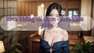 99vz không tải được   mẹo khắc phục