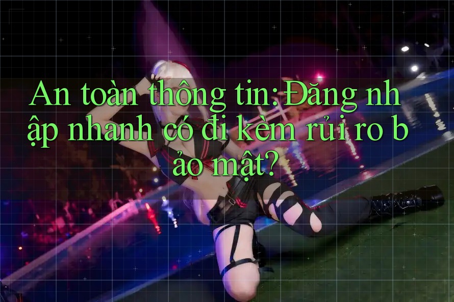 An toàn thông tin: Đăng nhập nhanh có đi kèm rủi ro bảo mật? An toàn thông tin: Đăng nhập nhanh có đi kèm rủi ro bảo mật?