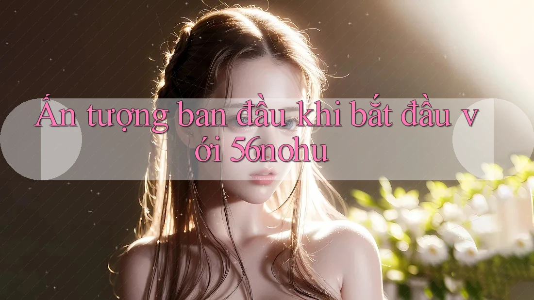 Ấn tượng ban đầu khi bắt đầu với 56nohu Ấn tượng ban đầu khi bắt đầu với 56nohu