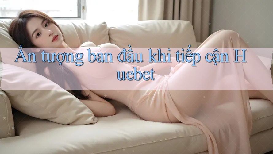 Ấn tượng ban đầu khi tiếp cận Huebet