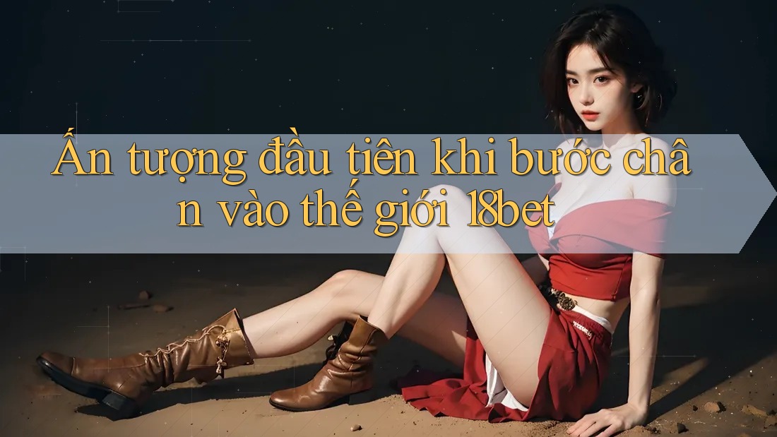 Ấn tượng đầu tiên khi bước chân vào thế giới 18bet