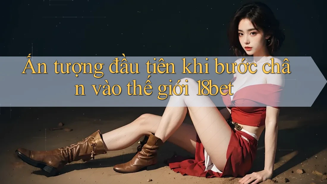 Ấn tượng đầu tiên khi bước chân vào thế giới 18bet