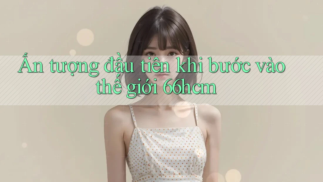 Ấn tượng đầu tiên khi bước vào thế giới 66hcm Ấn tượng đầu tiên khi bước vào thế giới 66hcm