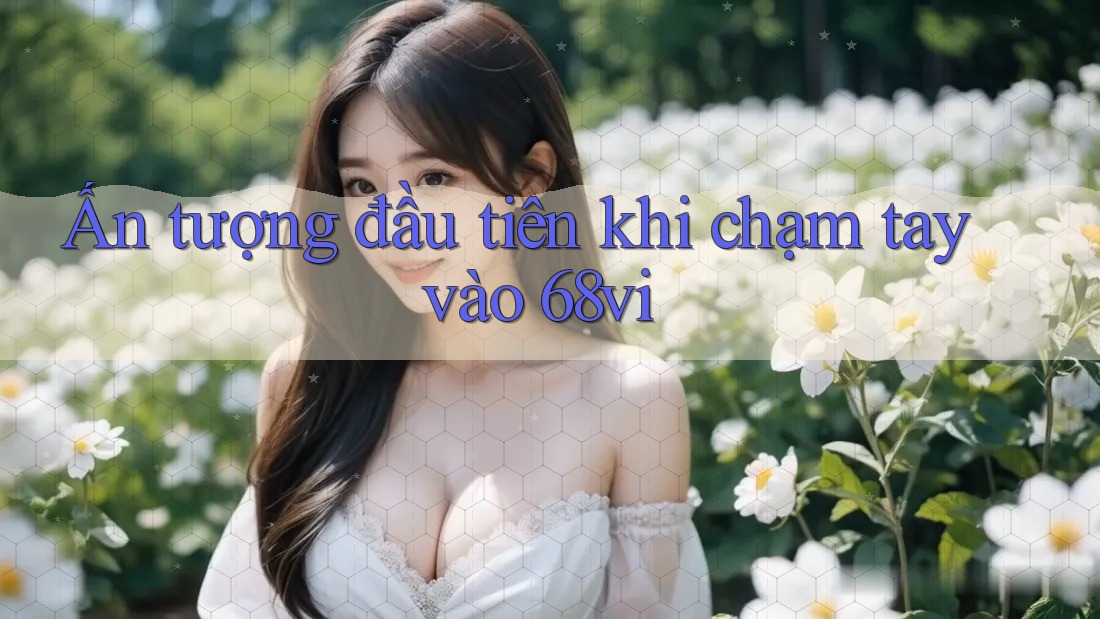 Ấn tượng đầu tiên khi chạm tay vào 68vi