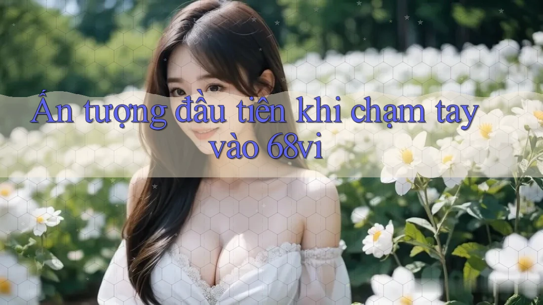 Ấn tượng đầu tiên khi chạm tay vào 68vi