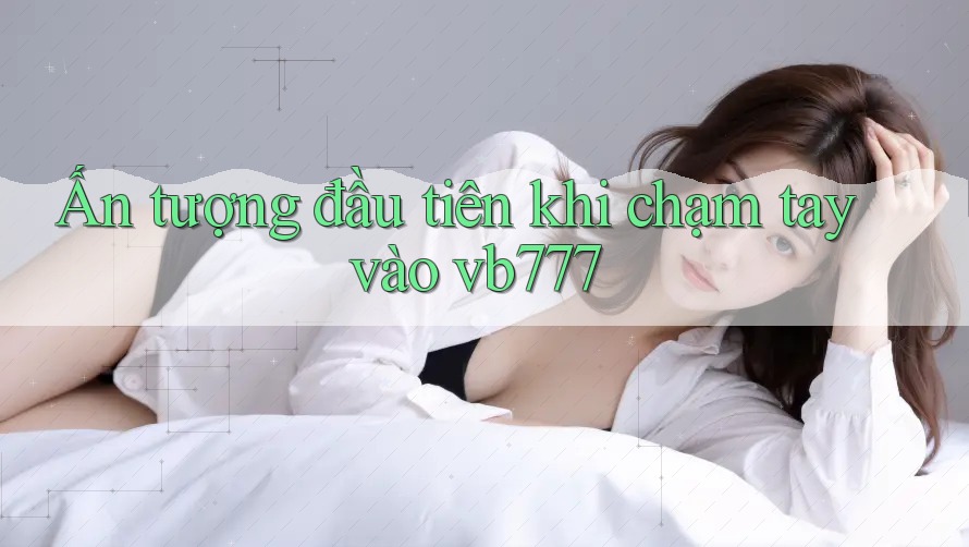 Ấn tượng đầu tiên khi chạm tay vào vb777 Ấn tượng đầu tiên khi chạm tay vào vb777