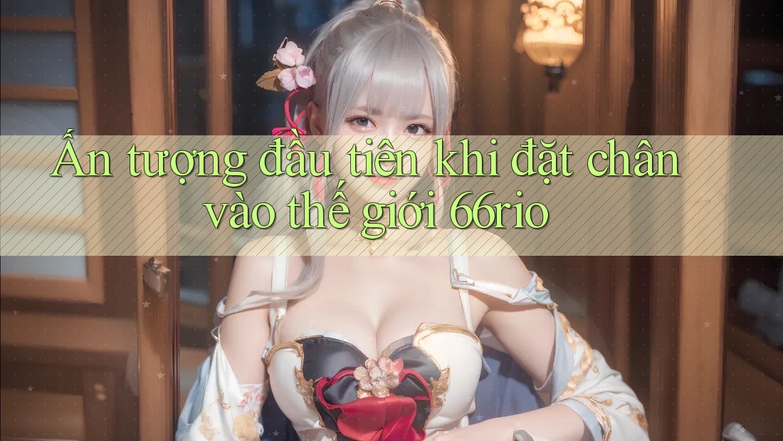 Ấn tượng đầu tiên khi đặt chân vào thế giới 66rio Ấn tượng đầu tiên khi đặt chân vào thế giới 66rio