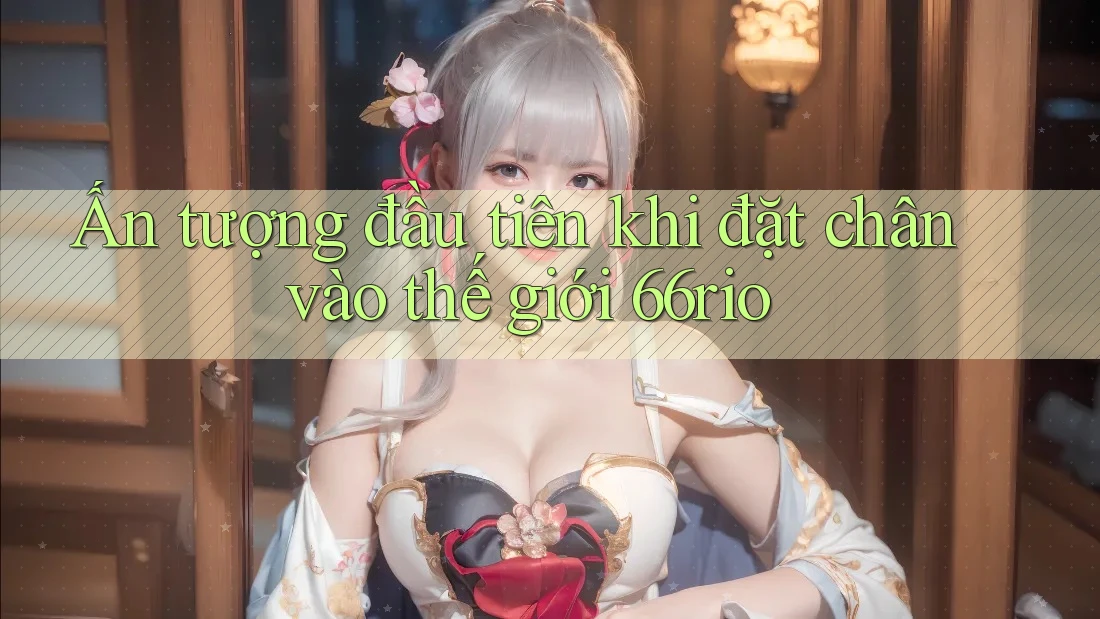 Ấn tượng đầu tiên khi đặt chân vào thế giới 66rio Ấn tượng đầu tiên khi đặt chân vào thế giới 66rio