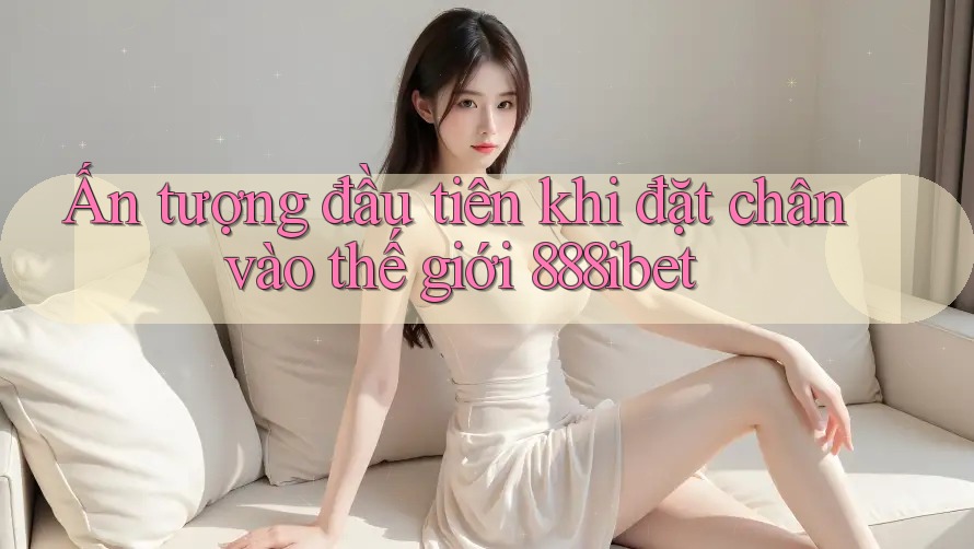 Ấn tượng đầu tiên khi đặt chân vào thế giới 888ibet