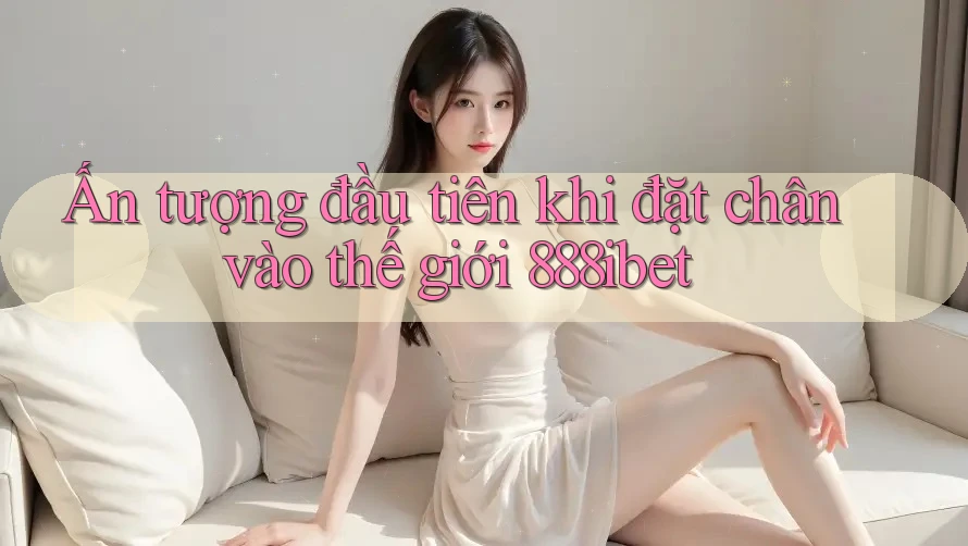 Ấn tượng đầu tiên khi đặt chân vào thế giới 888ibet
