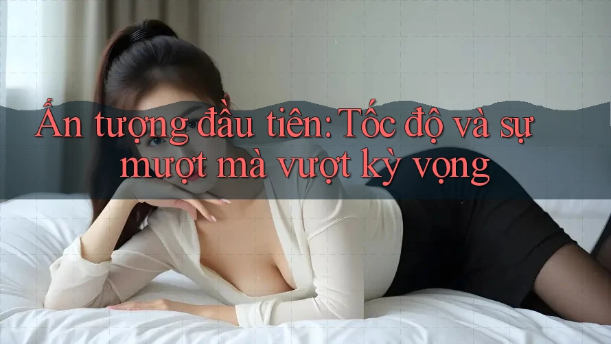 Ấn tượng đầu tiên: Tốc độ và sự mượt mà vượt kỳ vọng