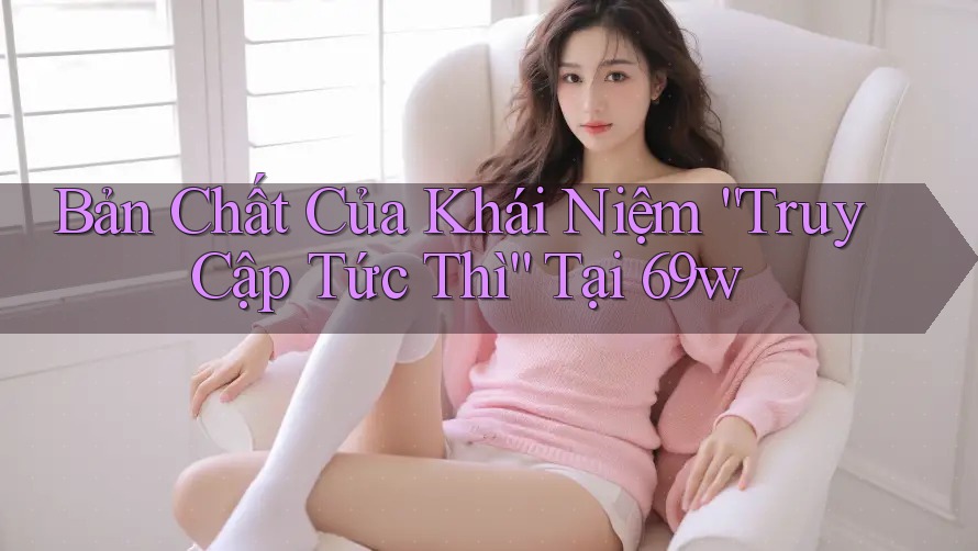 Bản Chất Của Khái Niệm “Truy Cập Tức Thì” Tại 69w