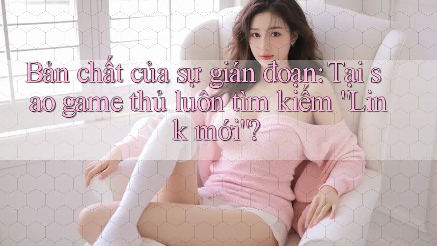Bản chất của sự gián đoạn: Tại sao game thủ luôn tìm kiếm “Link mới”?