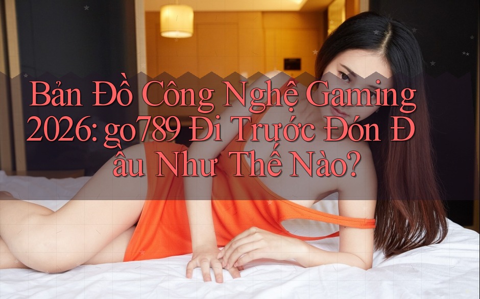 Bản Đồ Công Nghệ Gaming 2026: go789 Đi Trước Đón Đầu Như Thế Nào?