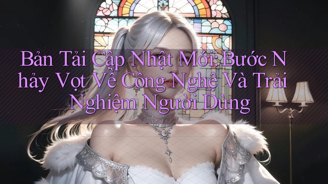 Bản Tải Cập Nhật Mới: Bước Nhảy Vọt Về Công Nghệ Và Trải Nghiệm Người Dùng