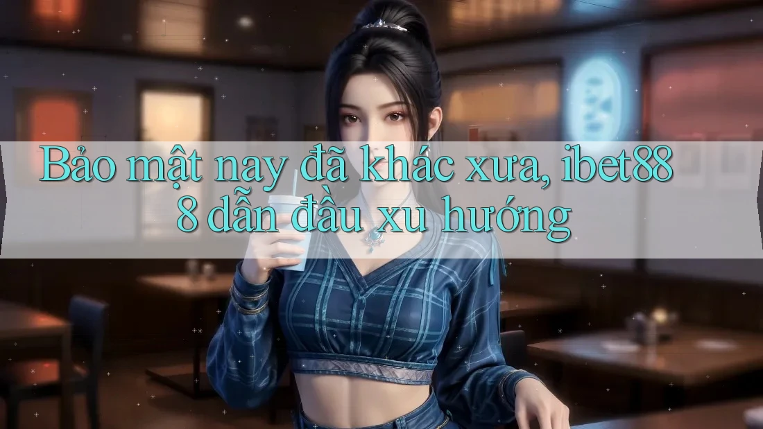 Bảo mật nay đã khác xưa, ibet888 dẫn đầu xu hướng Bảo mật nay đã khác xưa, ibet888 dẫn đầu xu hướng