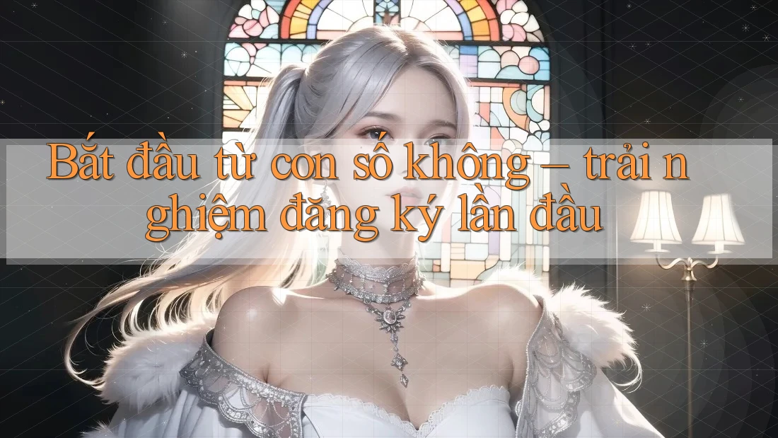 Bắt đầu từ con số không – trải nghiệm đăng ký lần đầu