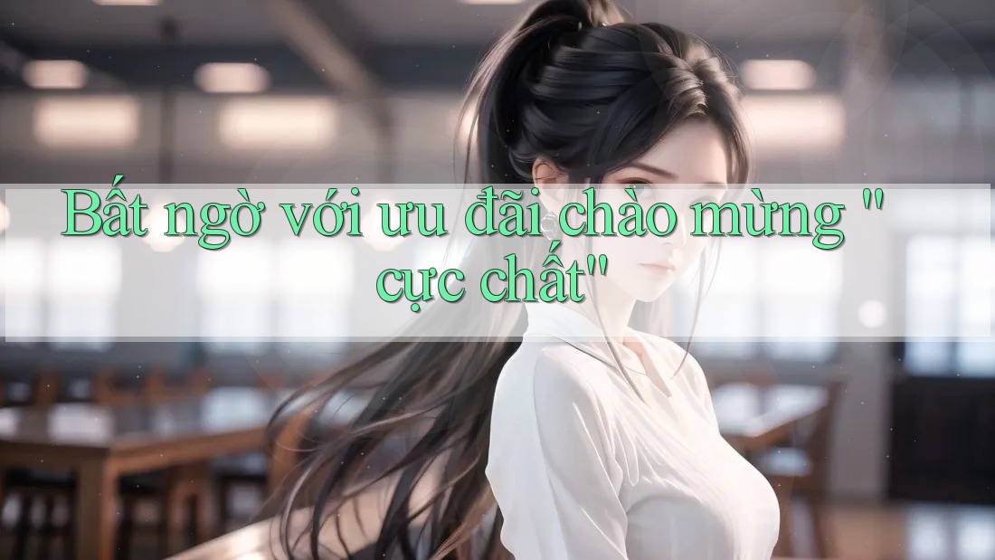 Bất ngờ với ưu đãi chào mừng “cực chất” Bất ngờ với ưu đãi chào mừng “cực chất”