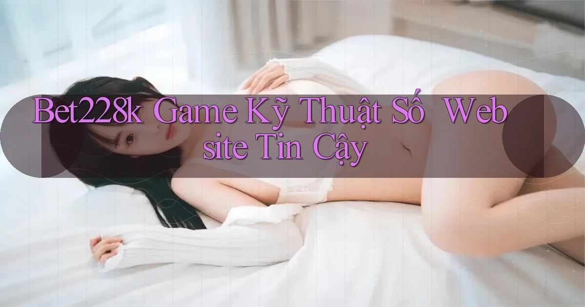 bet228k   Game Kỹ Thuật Số ｜ Website Tin Cậy