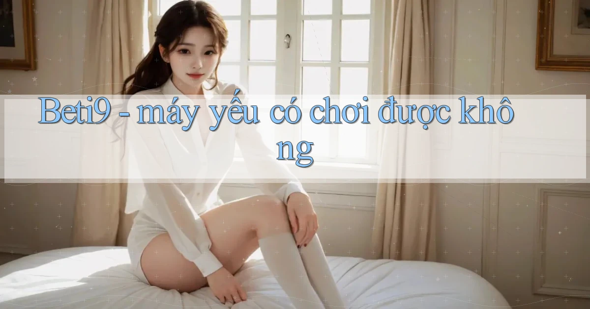 Beti9   máy yếu có chơi được không