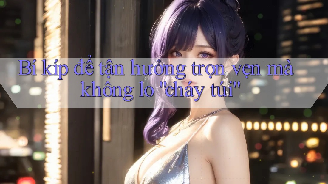 Bí kíp để tận hưởng trọn vẹn mà không lo “cháy túi”