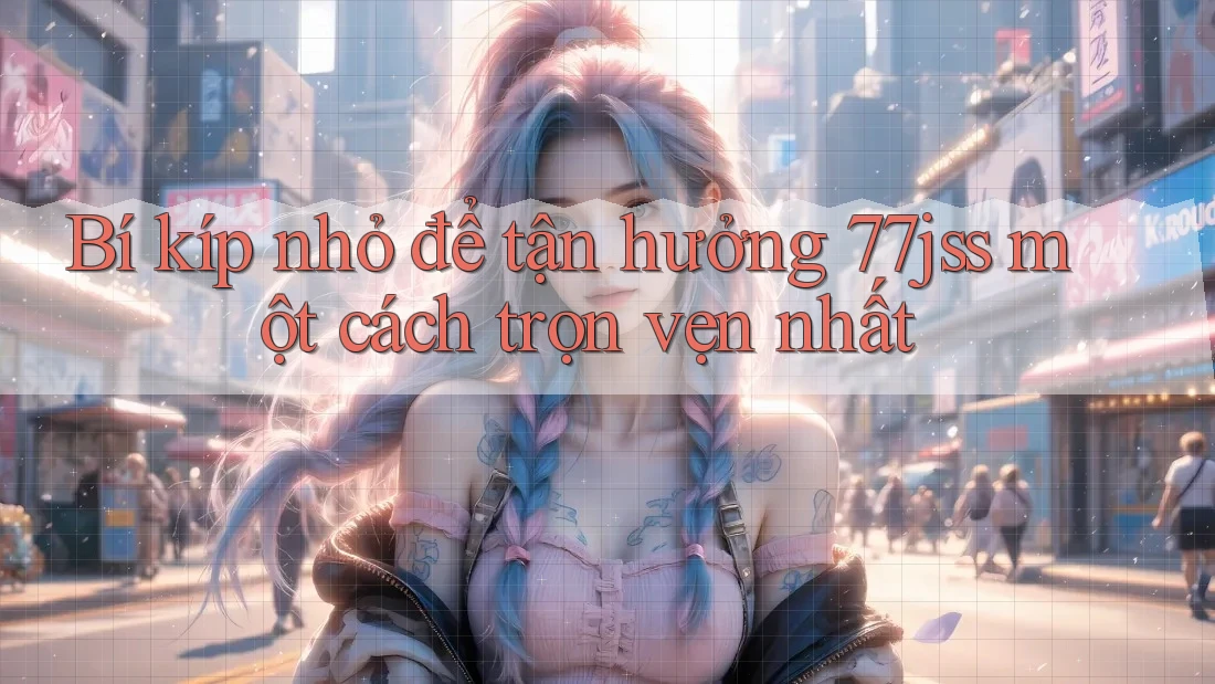 Bí kíp nhỏ để tận hưởng 77jss một cách trọn vẹn nhất Bí kíp nhỏ để tận hưởng 77jss một cách trọn vẹn nhất