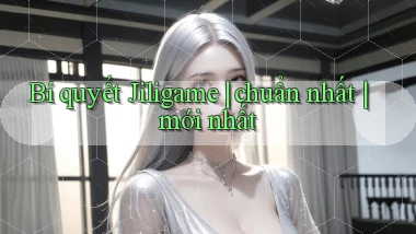 Bí quyết Jiligame chuẩn nhất mới nhất