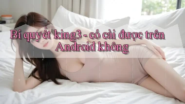 Bí quyết king3   có cài được trên Android không