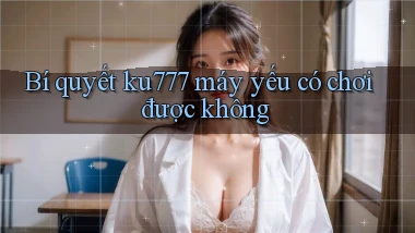 Bí quyết ku777 máy yếu có chơi được không
