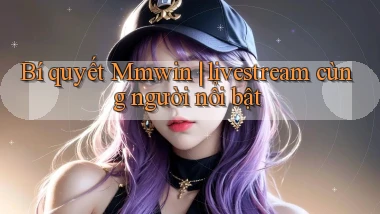 Bí quyết Mmwin livestream cùng người nổi bật