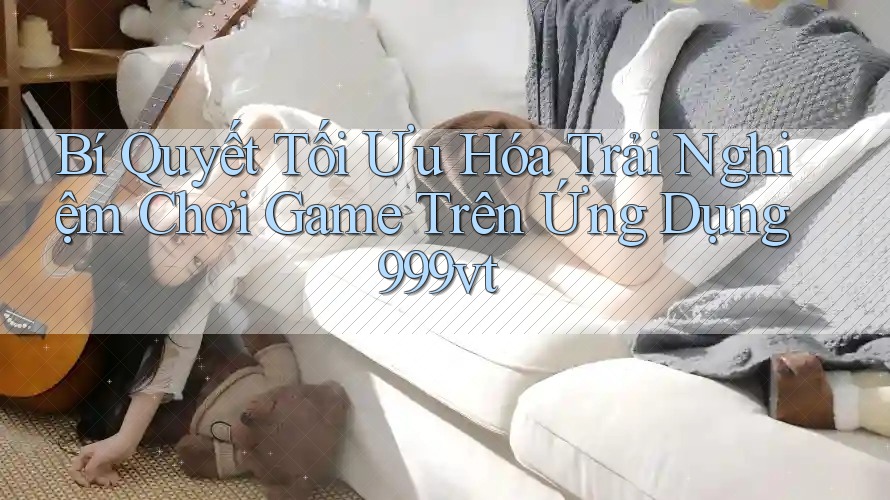 Bí Quyết Tối Ưu Hóa Trải Nghiệm Chơi Game Trên Ứng Dụng 999vt Bí Quyết Tối Ưu Hóa Trải Nghiệm Chơi Game Trên Ứng Dụng 999vt