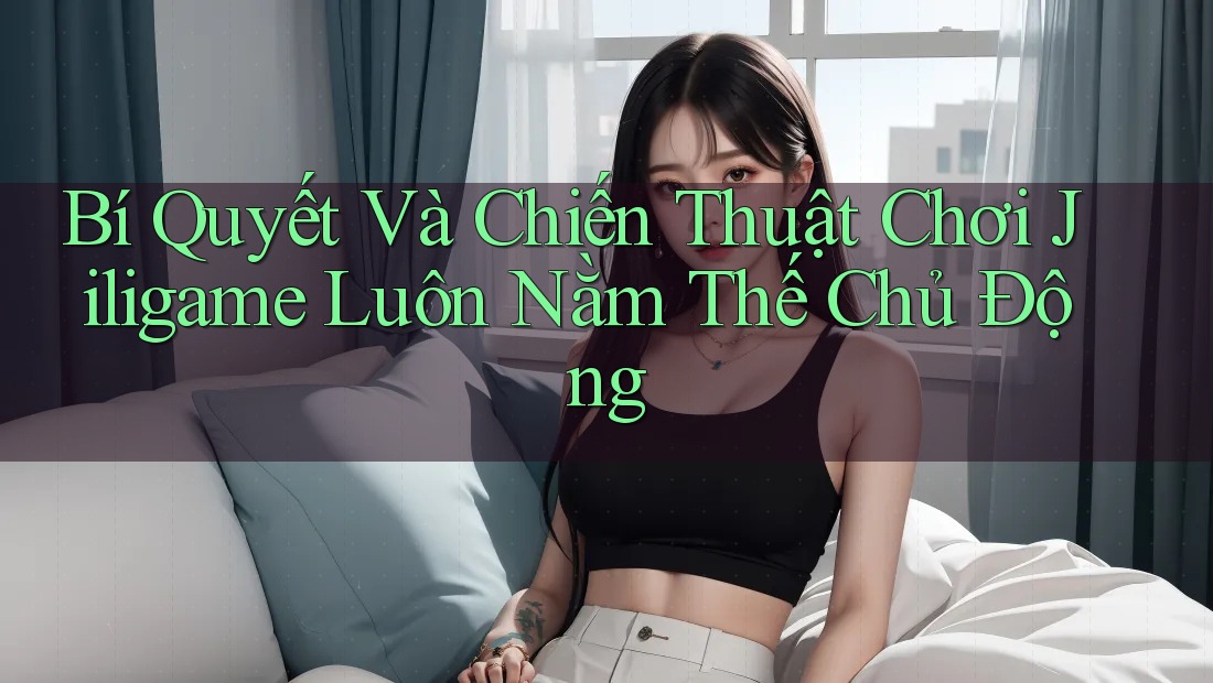 Bí Quyết Và Chiến Thuật Chơi Jiligame Luôn Nằm Thế Chủ Động Bí Quyết Và Chiến Thuật Chơi Jiligame Luôn Nằm Thế Chủ Động